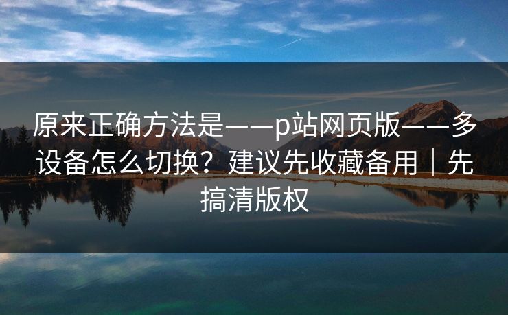 原来正确方法是——p站网页版——多设备怎么切换？建议先收藏备用｜先搞清版权