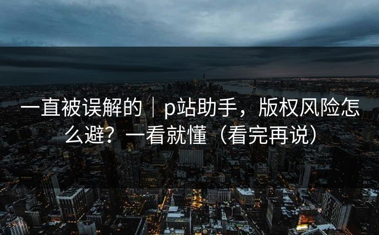 一直被误解的｜p站助手，版权风险怎么避？一看就懂（看完再说）
