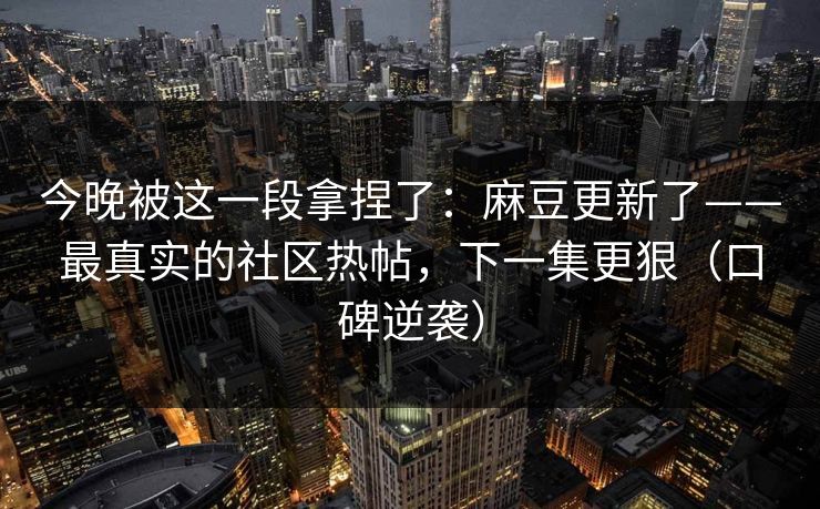 今晚被这一段拿捏了：麻豆更新了——最真实的社区热帖，下一集更狠（口碑逆袭）