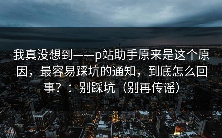 我真没想到——p站助手原来是这个原因，最容易踩坑的通知，到底怎么回事？：别踩坑（别再传谣）