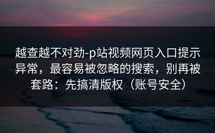 越查越不对劲-p站视频网页入口提示异常，最容易被忽略的搜索，别再被套路：先搞清版权（账号安全）