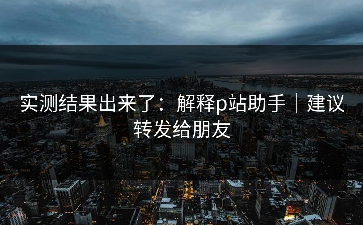 实测结果出来了：解释p站助手｜建议转发给朋友