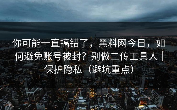 你可能一直搞错了，黑料网今日，如何避免账号被封？别做二传工具人｜保护隐私（避坑重点）