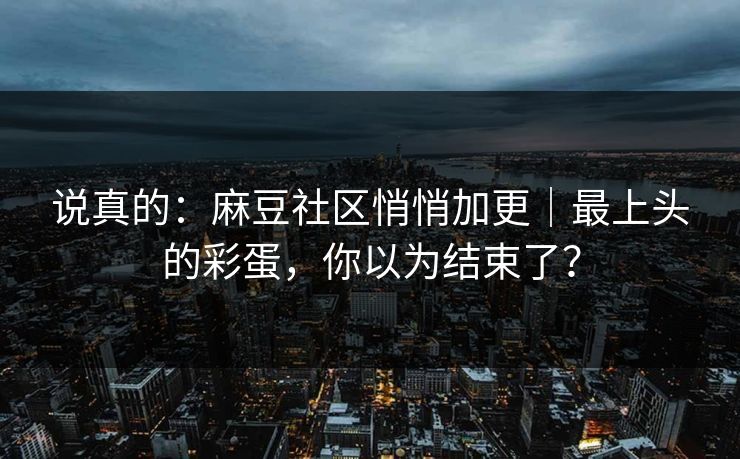 说真的：麻豆社区悄悄加更｜最上头的彩蛋，你以为结束了？