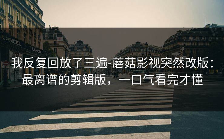 我反复回放了三遍-蘑菇影视突然改版:最离谱的剪辑版,一口气看完才懂 我反复回放了三遍-蘑菇影视突然改版:最离谱的剪辑版,一口气看完才懂