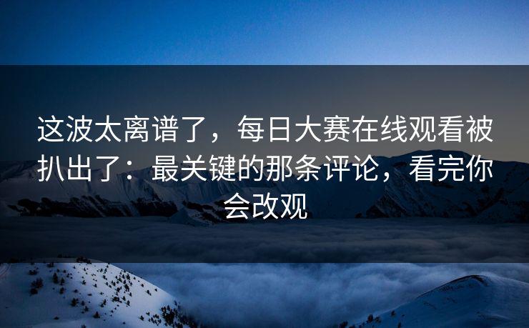 这波太离谱了，每日大赛在线观看被扒出了：最关键的那条评论，看完你会改观