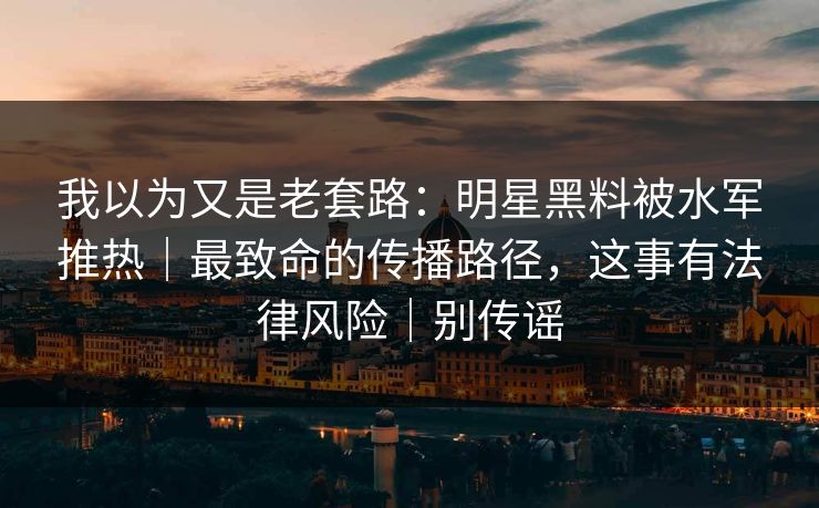 我以为又是老套路：明星黑料被水军推热｜最致命的传播路径，这事有法律风险｜别传谣