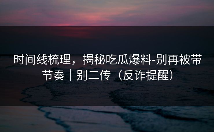 时间线梳理，揭秘吃瓜爆料-别再被带节奏｜别二传（反诈提醒）