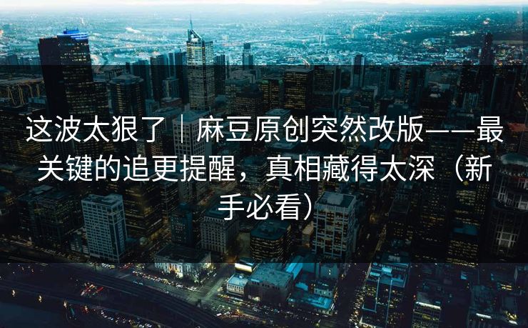 这波太狠了｜麻豆原创突然改版——最关键的追更提醒，真相藏得太深（新手必看）