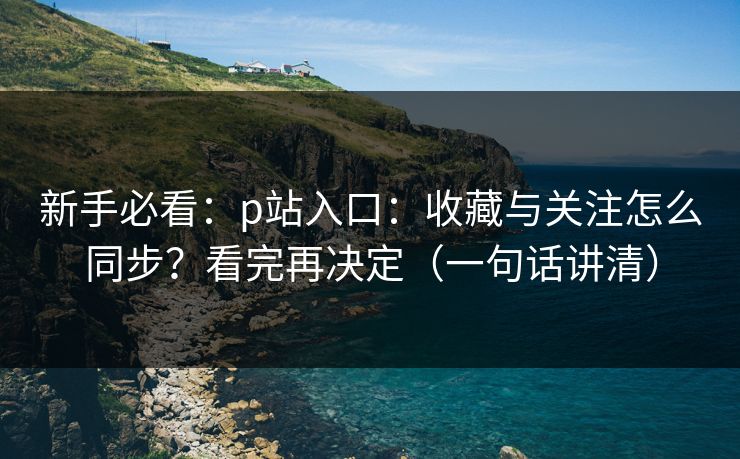 新手必看：p站入口：收藏与关注怎么同步？看完再决定（一句话讲清）