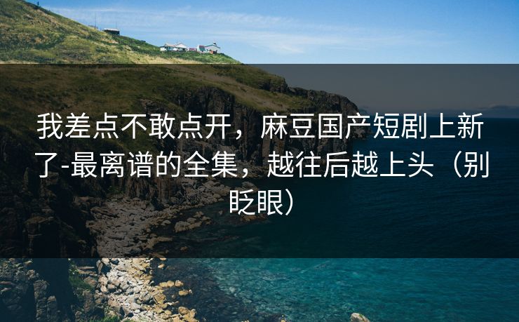我差点不敢点开,麻豆国产短剧上新了-最离谱的全集,越往后越上头(别眨眼) 我差点不敢点开,麻豆国产短剧上新了-最离谱的全集,越往后越上头(别眨眼)