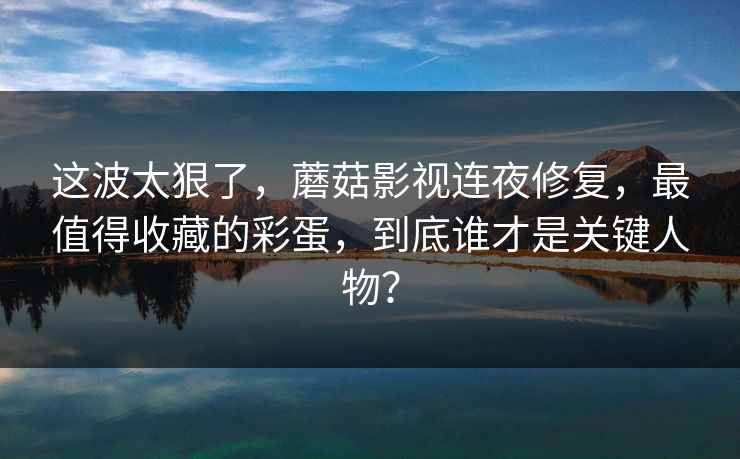 这波太狠了，蘑菇影视连夜修复，最值得收藏的彩蛋，到底谁才是关键人物？
