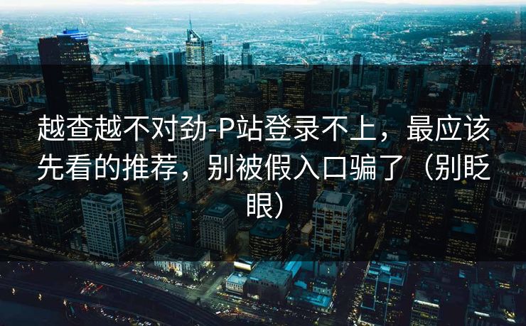 越查越不对劲-P站登录不上，最应该先看的推荐，别被假入口骗了（别眨眼）