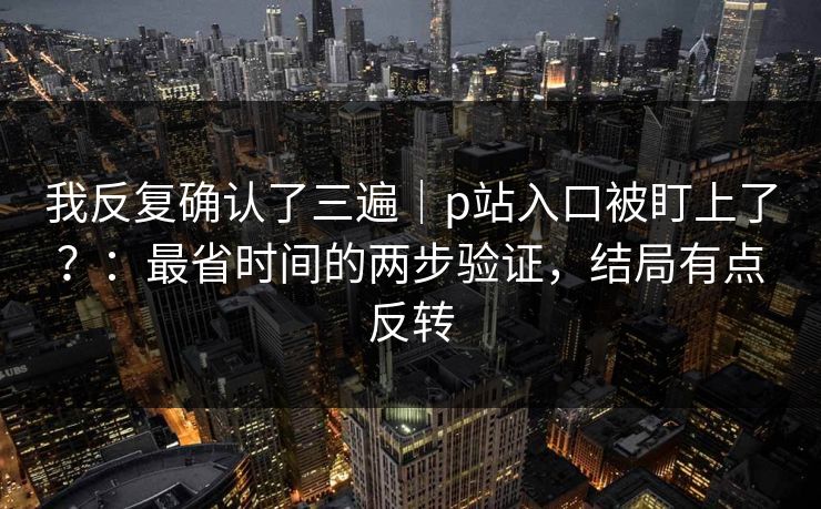 我反复确认了三遍｜p站入口被盯上了？：最省时间的两步验证，结局有点反转