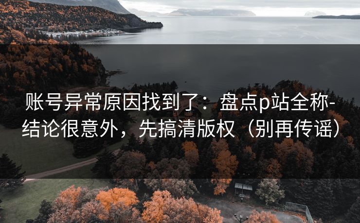 账号异常原因找到了：盘点p站全称-结论很意外，先搞清版权（别再传谣）