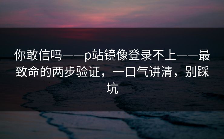 你敢信吗——p站镜像登录不上——最致命的两步验证，一口气讲清，别踩坑