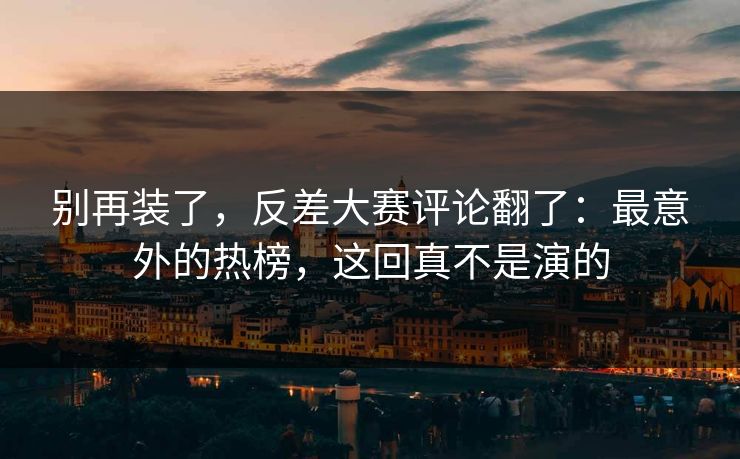 别再装了，反差大赛评论翻了：最意外的热榜，这回真不是演的
