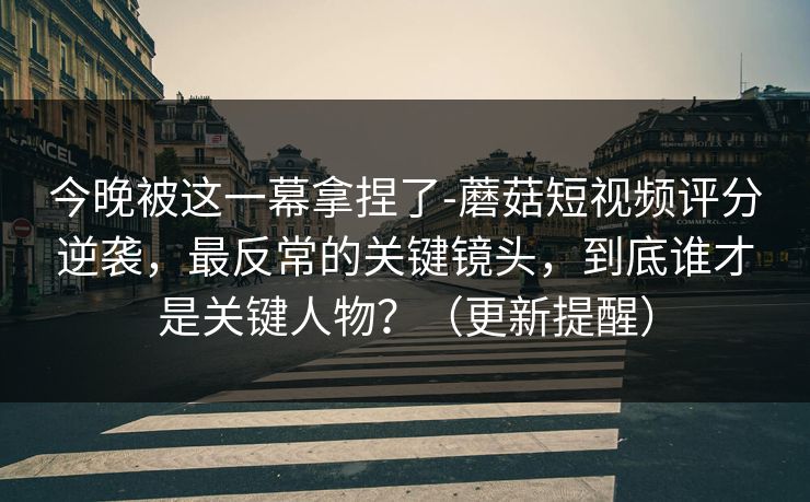今晚被这一幕拿捏了-蘑菇短视频评分逆袭，最反常的关键镜头，到底谁才是关键人物？（更新提醒）