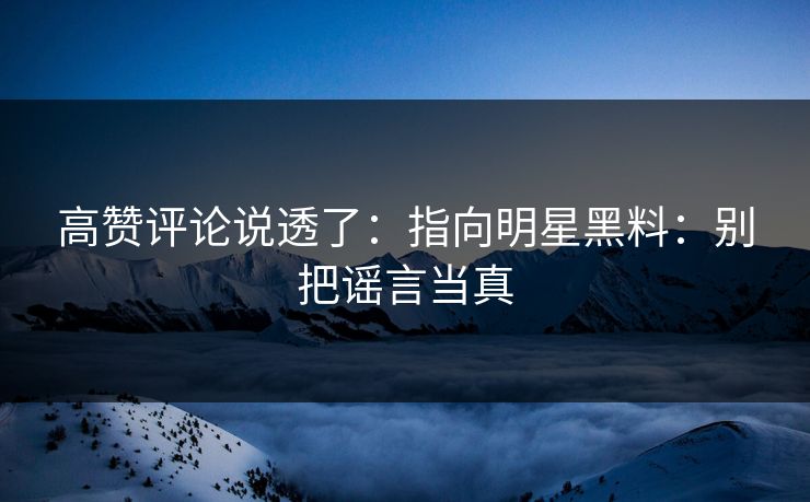 高赞评论说透了：指向明星黑料：别把谣言当真