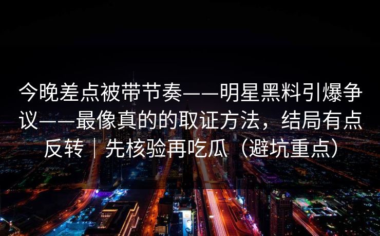 今晚差点被带节奏——明星黑料引爆争议——最像真的的取证方法，结局有点反转｜先核验再吃瓜（避坑重点）