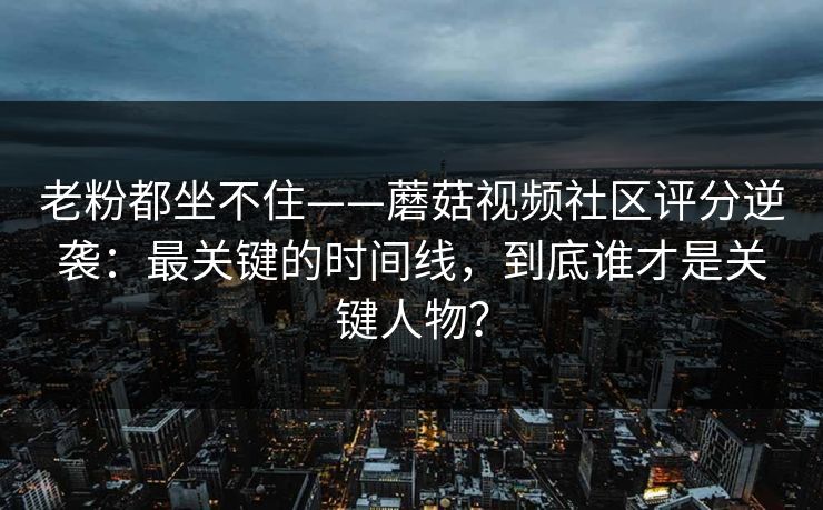 老粉都坐不住——蘑菇视频社区评分逆袭：最关键的时间线，到底谁才是关键人物？
