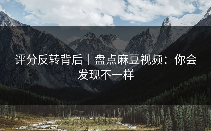 评分反转背后｜盘点麻豆视频：你会发现不一样