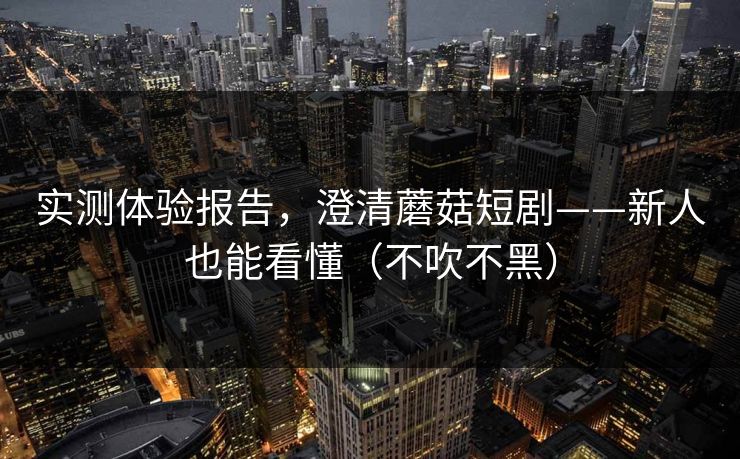 实测体验报告，澄清蘑菇短剧——新人也能看懂（不吹不黑）