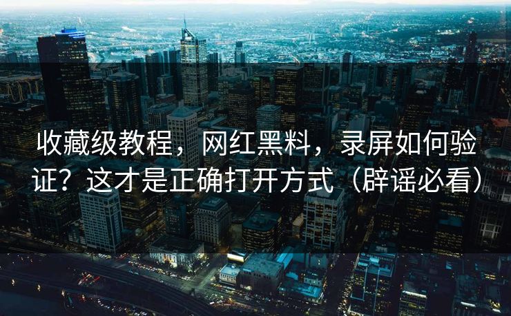 收藏级教程，网红黑料，录屏如何验证？这才是正确打开方式（辟谣必看）