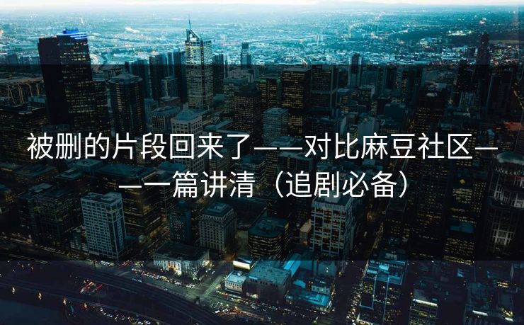 被删的片段回来了——对比麻豆社区——一篇讲清（追剧必备）