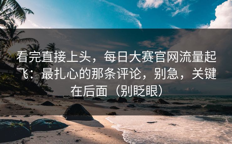 看完直接上头,每日大赛官网流量起飞:最扎心的那条评论,别急,关键在后面(别眨眼) 看完直接上头,每日大赛官网流量起飞:最扎心的那条评论,别急,关键在后面(别眨眼)