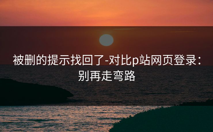 被删的提示找回了-对比p站网页登录：别再走弯路