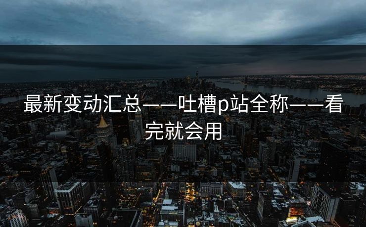 最新变动汇总——吐槽p站全称——看完就会用