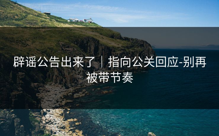 辟谣公告出来了｜指向公关回应-别再被带节奏