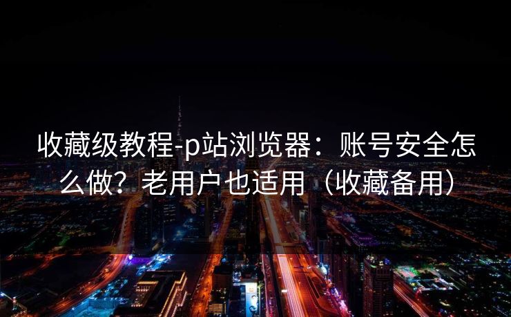 收藏级教程-p站浏览器：账号安全怎么做？老用户也适用（收藏备用）