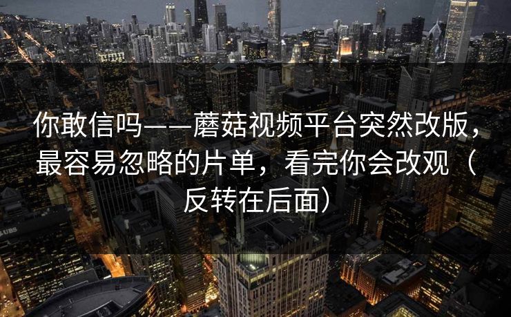 你敢信吗——蘑菇视频平台突然改版，最容易忽略的片单，看完你会改观（反转在后面）