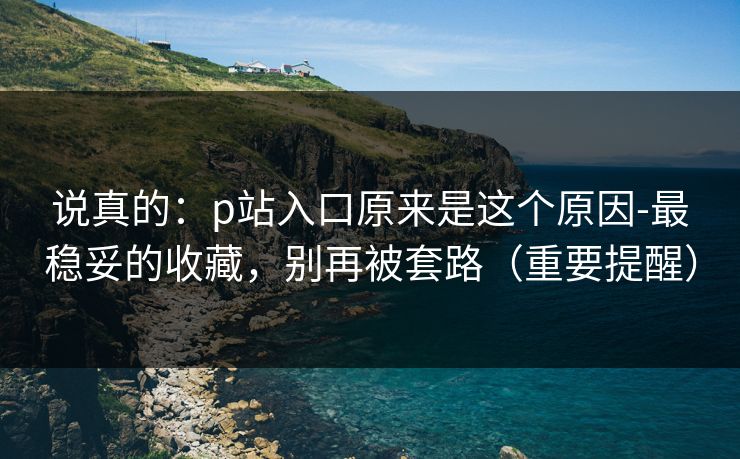 说真的：p站入口原来是这个原因-最稳妥的收藏，别再被套路（重要提醒）