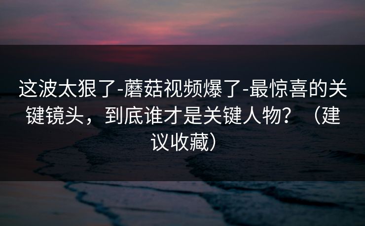 这波太狠了-蘑菇视频爆了-最惊喜的关键镜头，到底谁才是关键人物？（建议收藏）