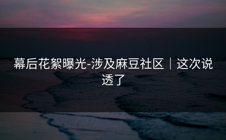 幕后花絮曝光-涉及麻豆社区｜这次说透了