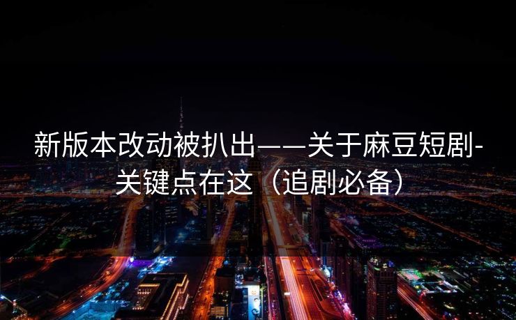 新版本改动被扒出——关于麻豆短剧-关键点在这（追剧必备）