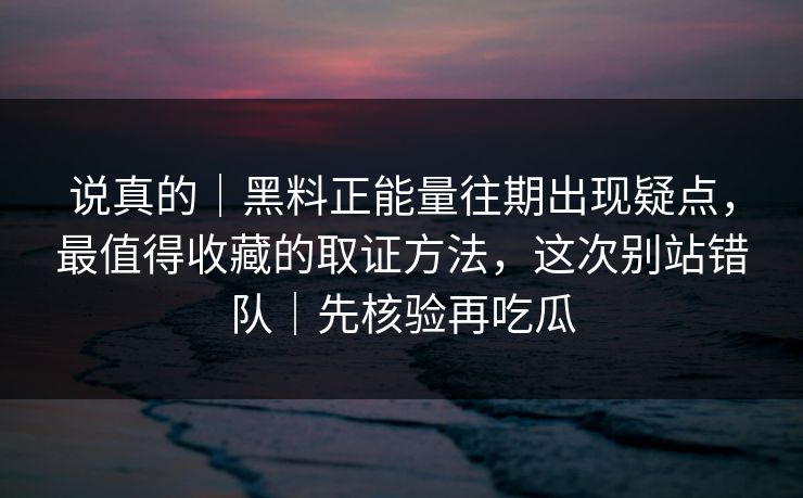 说真的｜黑料正能量往期出现疑点，最值得收藏的取证方法，这次别站错队｜先核验再吃瓜
