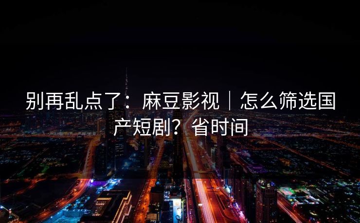 别再乱点了：麻豆影视｜怎么筛选国产短剧？省时间