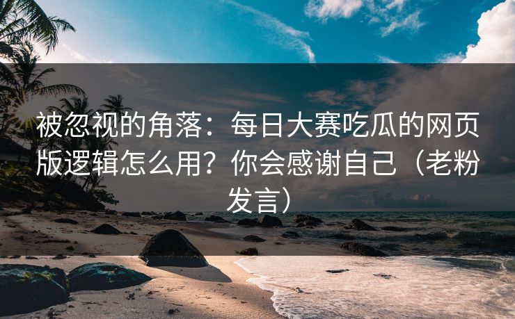 被忽视的角落：每日大赛吃瓜的网页版逻辑怎么用？你会感谢自己（老粉发言）
