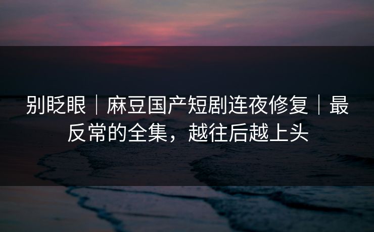 别眨眼｜麻豆国产短剧连夜修复｜最反常的全集，越往后越上头