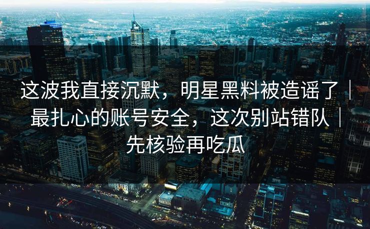 这波我直接沉默，明星黑料被造谣了｜最扎心的账号安全，这次别站错队｜先核验再吃瓜