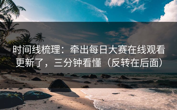 时间线梳理：牵出每日大赛在线观看更新了，三分钟看懂（反转在后面）