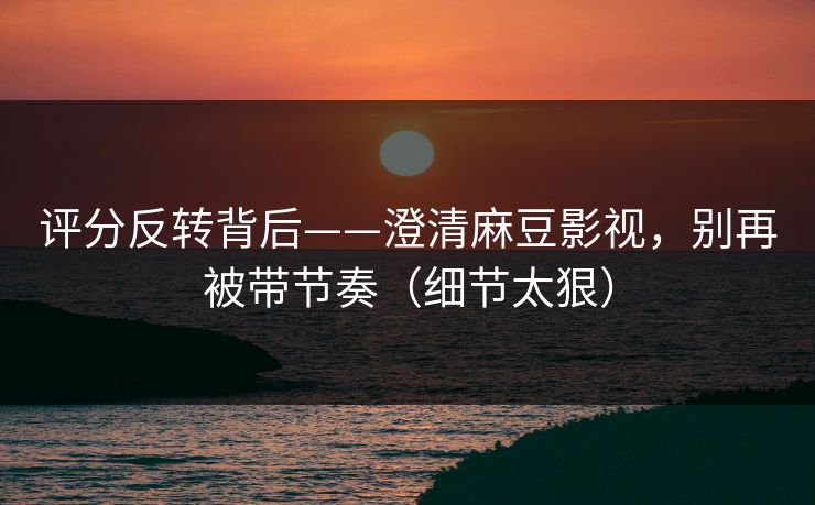 评分反转背后——澄清麻豆影视，别再被带节奏（细节太狠）