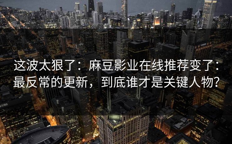 这波太狠了：麻豆影业在线推荐变了：最反常的更新，到底谁才是关键人物？