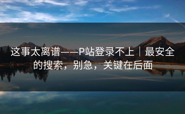 这事太离谱——P站登录不上｜最安全的搜索，别急，关键在后面