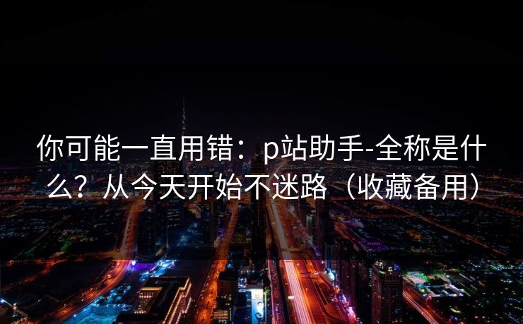 你可能一直用错：p站助手-全称是什么？从今天开始不迷路（收藏备用）
