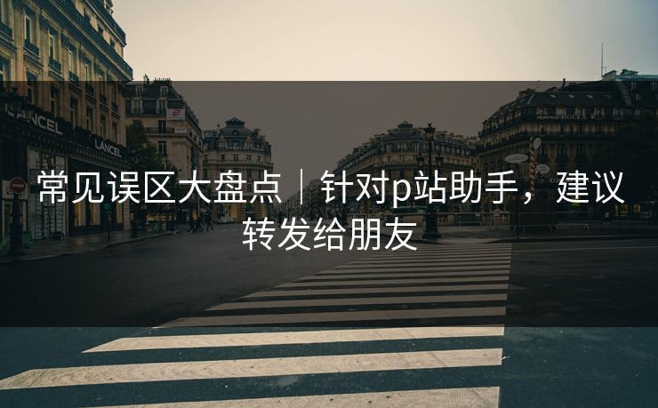 常见误区大盘点｜针对p站助手，建议转发给朋友